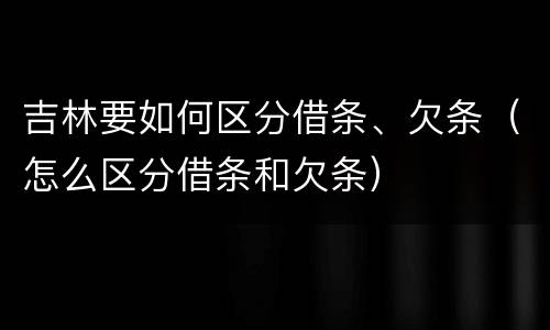 吉林要如何区分借条、欠条（怎么区分借条和欠条）