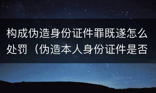 构成伪造身份证件罪既遂怎么处罚（伪造本人身份证件是否构成犯罪）