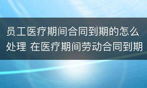 员工医疗期间合同到期的怎么处理 在医疗期间劳动合同到期怎么办
