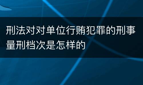 刑法对对单位行贿犯罪的刑事量刑档次是怎样的