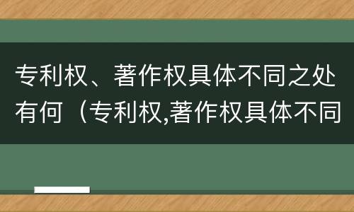专利权、著作权具体不同之处有何（专利权,著作权具体不同之处有何区别）