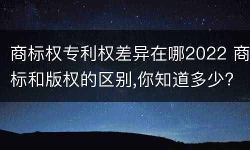 商标权专利权差异在哪2022 商标和版权的区别,你知道多少?