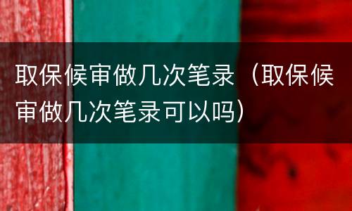 取保候审做几次笔录（取保候审做几次笔录可以吗）