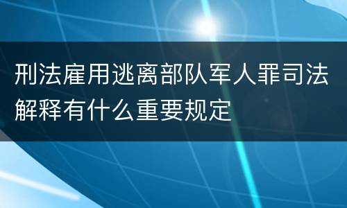刑法雇用逃离部队军人罪司法解释有什么重要规定