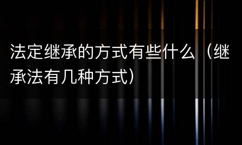 法定继承的方式有些什么（继承法有几种方式）