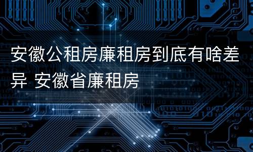 安徽公租房廉租房到底有啥差异 安徽省廉租房