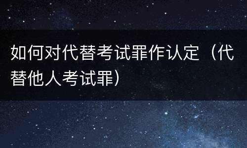如何对代替考试罪作认定（代替他人考试罪）