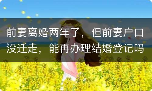 前妻离婚两年了，但前妻户口没迁走，能再办理结婚登记吗和现任的女友怎样办