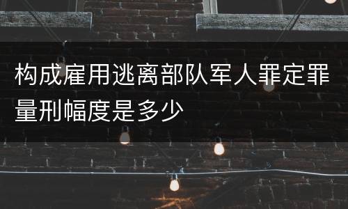 构成雇用逃离部队军人罪定罪量刑幅度是多少
