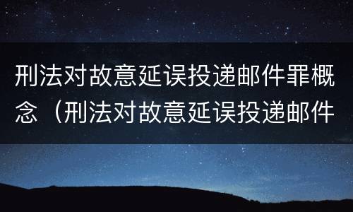 刑法对故意延误投递邮件罪概念（刑法对故意延误投递邮件罪概念的认定）