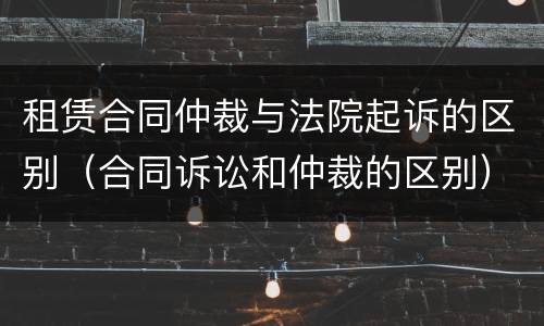 租赁合同仲裁与法院起诉的区别（合同诉讼和仲裁的区别）