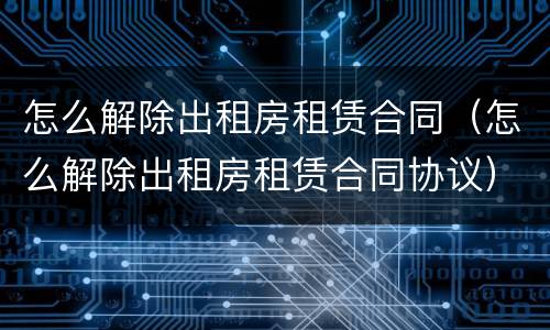 怎么解除出租房租赁合同（怎么解除出租房租赁合同协议）