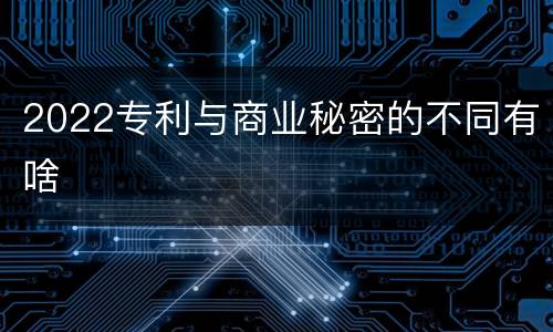 2022专利与商业秘密的不同有啥