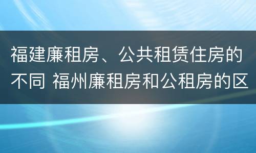 福建廉租房、公共租赁住房的不同 福州廉租房和公租房的区别