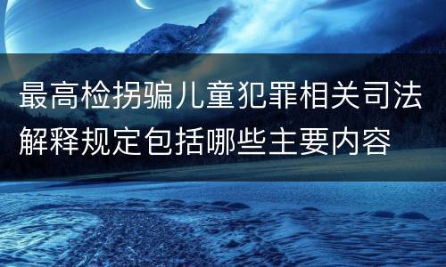 最高检拐骗儿童犯罪相关司法解释规定包括哪些主要内容