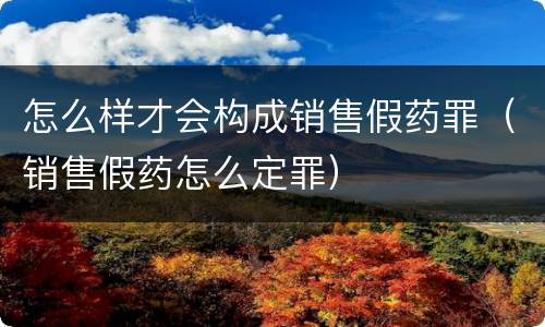 怎么样才会构成销售假药罪（销售假药怎么定罪）