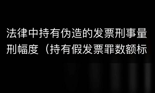 法律中持有伪造的发票刑事量刑幅度（持有假发票罪数额标准）