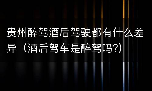 贵州醉驾酒后驾驶都有什么差异（酒后驾车是醉驾吗?）