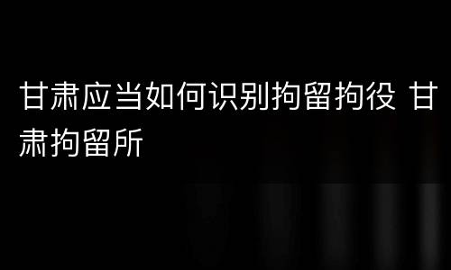 甘肃应当如何识别拘留拘役 甘肃拘留所