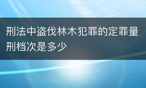 刑法中盗伐林木犯罪的定罪量刑档次是多少