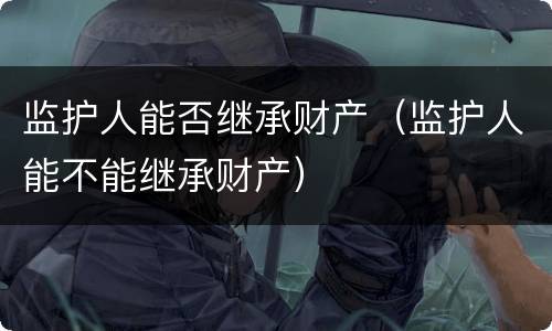 监护人能否继承财产（监护人能不能继承财产）