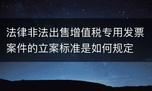 法律非法出售增值税专用发票案件的立案标准是如何规定