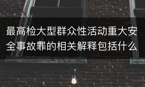 最高检大型群众性活动重大安全事故罪的相关解释包括什么重要内容