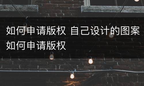 如何申请版权 自己设计的图案如何申请版权