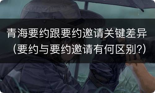 青海要约跟要约邀请关键差异（要约与要约邀请有何区别?）