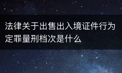 法律关于出售出入境证件行为定罪量刑档次是什么