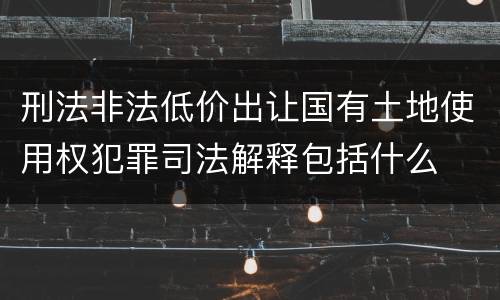 刑法非法低价出让国有土地使用权犯罪司法解释包括什么