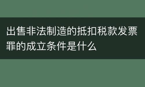 出售非法制造的抵扣税款发票罪的成立条件是什么