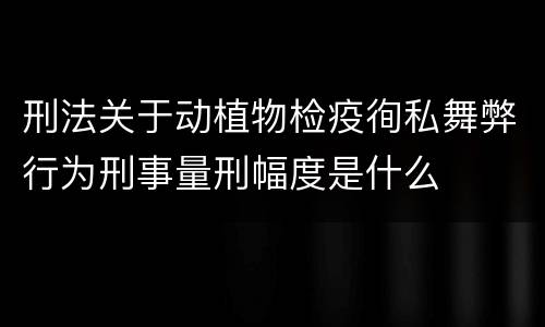 刑法关于动植物检疫徇私舞弊行为刑事量刑幅度是什么