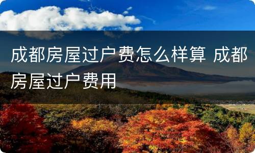 成都房屋过户费怎么样算 成都房屋过户费用