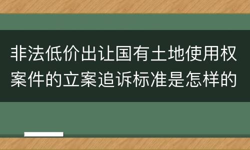 非法低价出让国有土地使用权案件的立案追诉标准是怎样的
