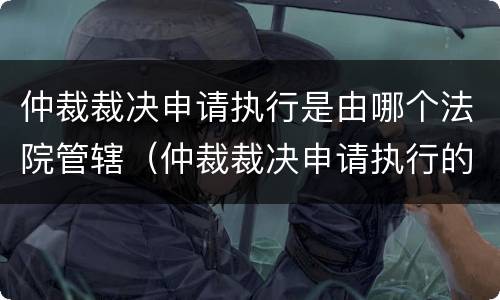 仲裁裁决申请执行是由哪个法院管辖（仲裁裁决申请执行的管辖法院）