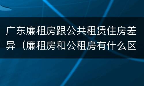 广东廉租房跟公共租赁住房差异（廉租房和公租房有什么区别广州）