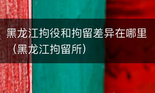 黑龙江拘役和拘留差异在哪里（黑龙江拘留所）
