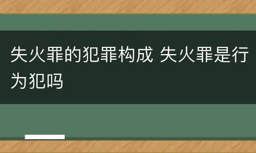 失火罪的犯罪构成 失火罪是行为犯吗