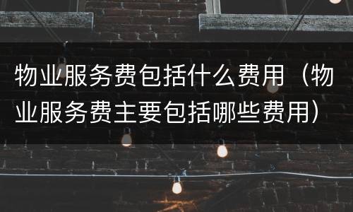 物业服务费包括什么费用（物业服务费主要包括哪些费用）