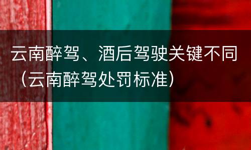 云南醉驾、酒后驾驶关键不同（云南醉驾处罚标准）