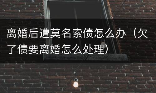 离婚后遭莫名索债怎么办（欠了债要离婚怎么处理）