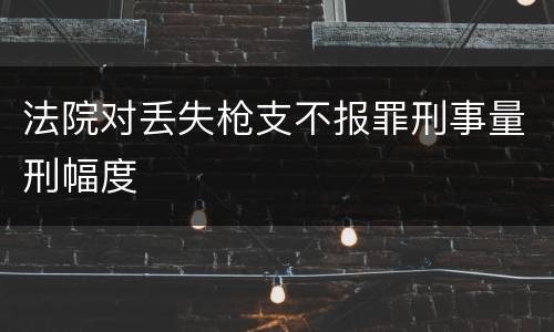法院对丢失枪支不报罪刑事量刑幅度
