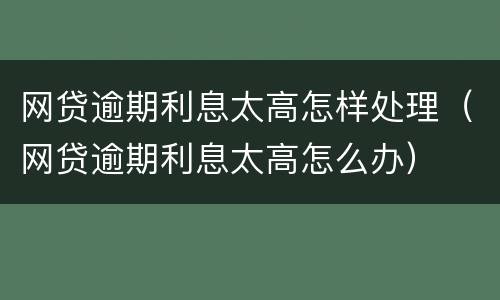 网贷逾期利息太高怎样处理（网贷逾期利息太高怎么办）