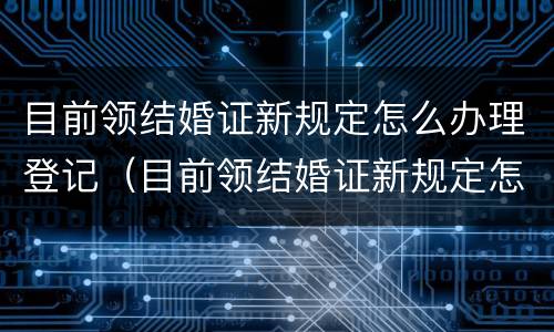 目前领结婚证新规定怎么办理登记（目前领结婚证新规定怎么办理登记证明）