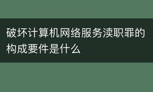 破坏计算机网络服务渎职罪的构成要件是什么