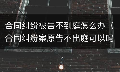 合同纠纷被告不到庭怎么办（合同纠纷案原告不出庭可以吗）