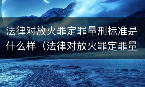法律对放火罪定罪量刑标准是什么样（法律对放火罪定罪量刑标准是什么样的规定）