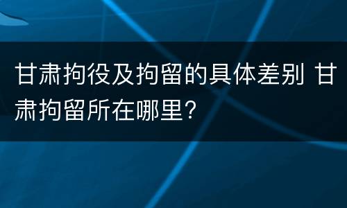 甘肃拘役及拘留的具体差别 甘肃拘留所在哪里?