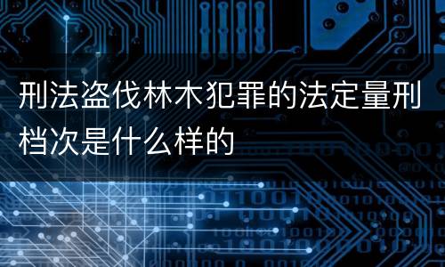 刑法盗伐林木犯罪的法定量刑档次是什么样的